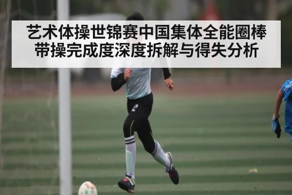 艺术体操世锦赛中国集体全能圈棒带操完成度深度拆解与得失分析