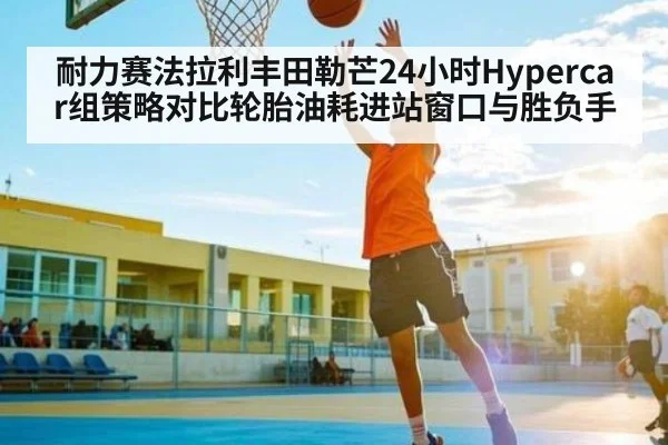 耐力赛法拉利丰田勒芒24小时Hypercar组策略对比轮胎油耗进站窗口与胜负手