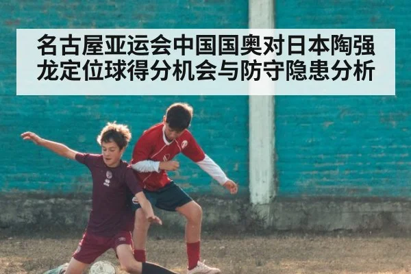 名古屋亚运会中国国奥对日本陶强龙定位球得分机会与防守隐患分析