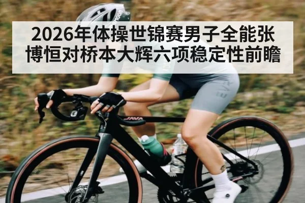 2026年体操世锦赛男子全能张博恒对桥本大辉六项稳定性前瞻